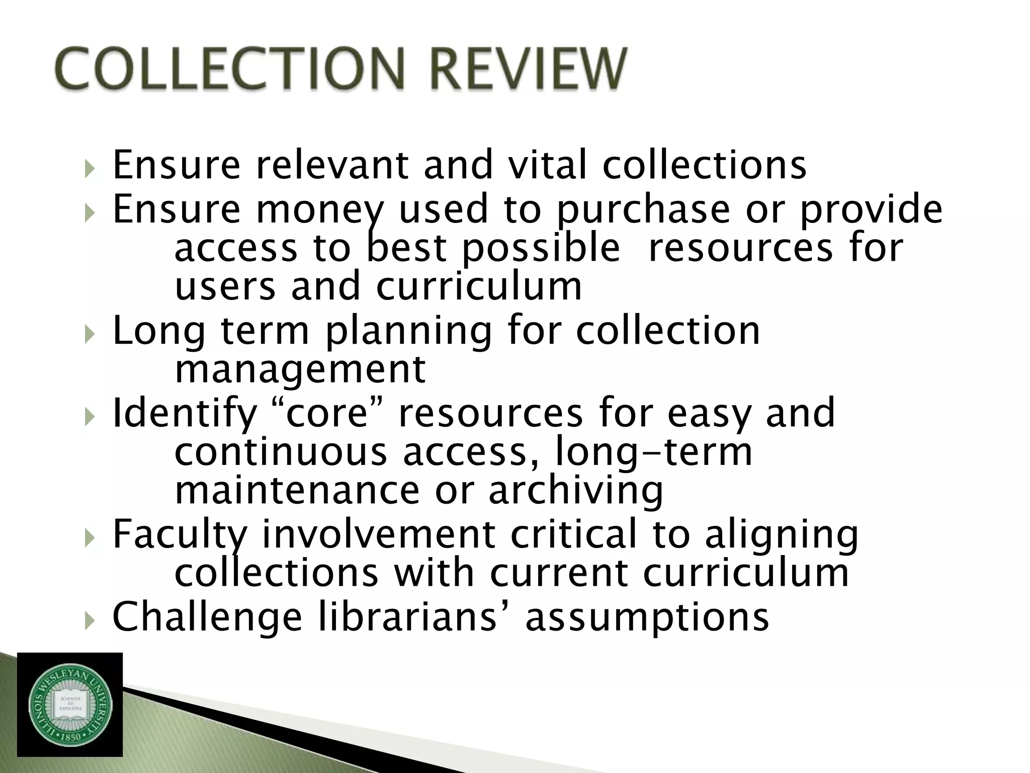    Ensure relevant and vital collections
   Ensure money used to purchase or provide
       access to best possible resources for
       users and curriculum
   Long term planning for collection
       management
   Identify “core” resources for easy and
       continuous access, long-term
       maintenance or archiving
   Faculty involvement critical to aligning
       collections with current curriculum
   Challenge librarians’ assumptions
 