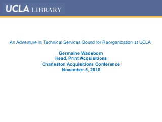 An Adventure in Technical Services Bound for Reorganization at UCLA
Germaine Wadeborn
Head, Print Acquisitions
Charleston Acquisitions Conference
November 5, 2010
 