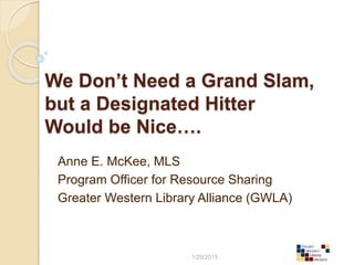 We Don’t Need a Grand Slam,
but a Designated Hitter
Would be Nice….
Anne E. McKee, MLS
Program Officer for Resource Sharing
Greater Western Library Alliance (GWLA)
1/29/2015
 