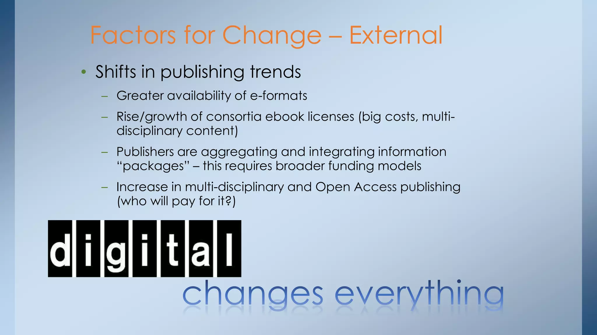 Factors for Change – External
• Shifts in publishing trends
– Greater availability of e-formats
– Rise/growth of consortia ebook licenses (big costs, multidisciplinary content)
– Publishers are aggregating and integrating information
“packages” – this requires broader funding models
– Increase in multi-disciplinary and Open Access publishing
(who will pay for it?)

 