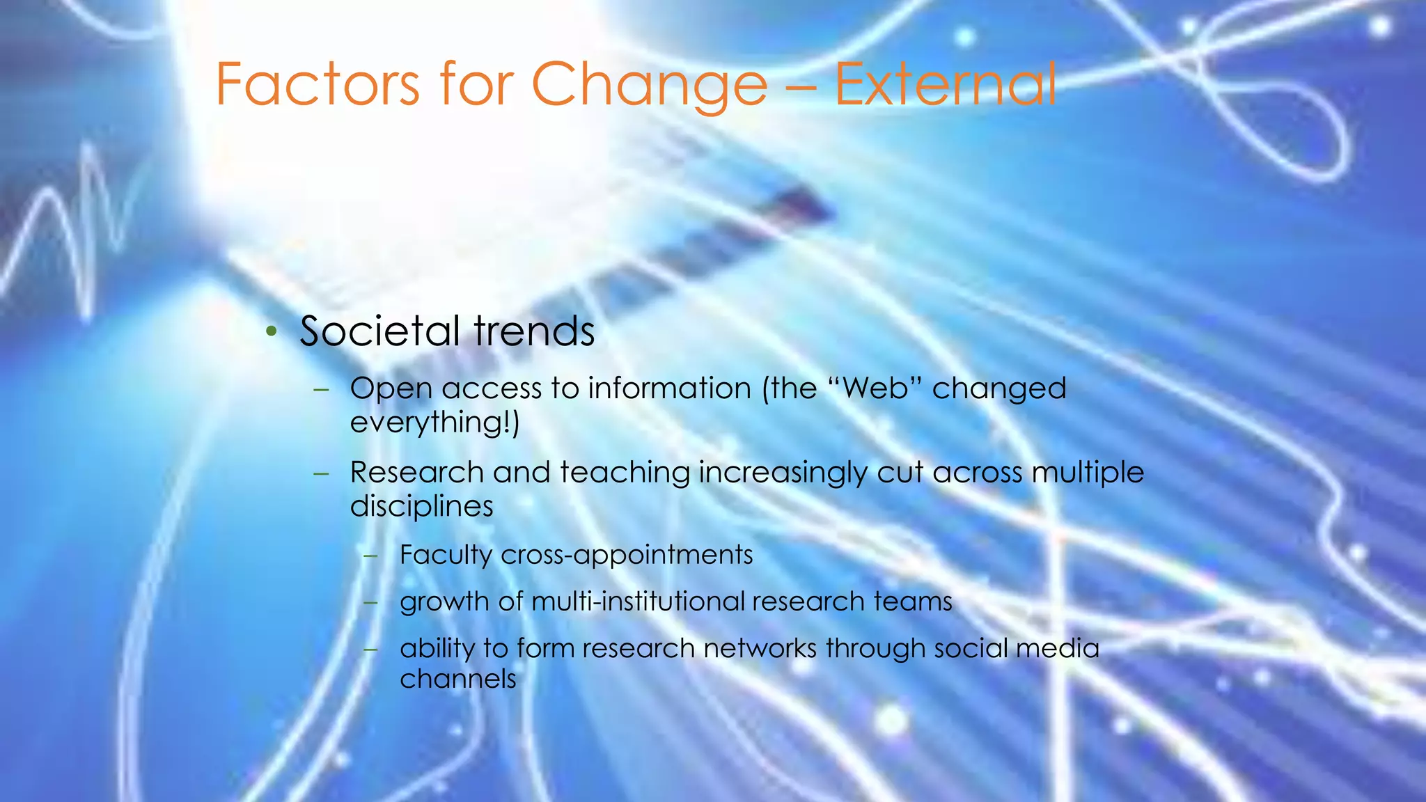 Factors for Change – External

• Societal trends
– Open access to information (the “Web” changed
everything!)

– Research and teaching increasingly cut across multiple
disciplines
– Faculty cross-appointments
– growth of multi-institutional research teams

– ability to form research networks through social media
channels

 