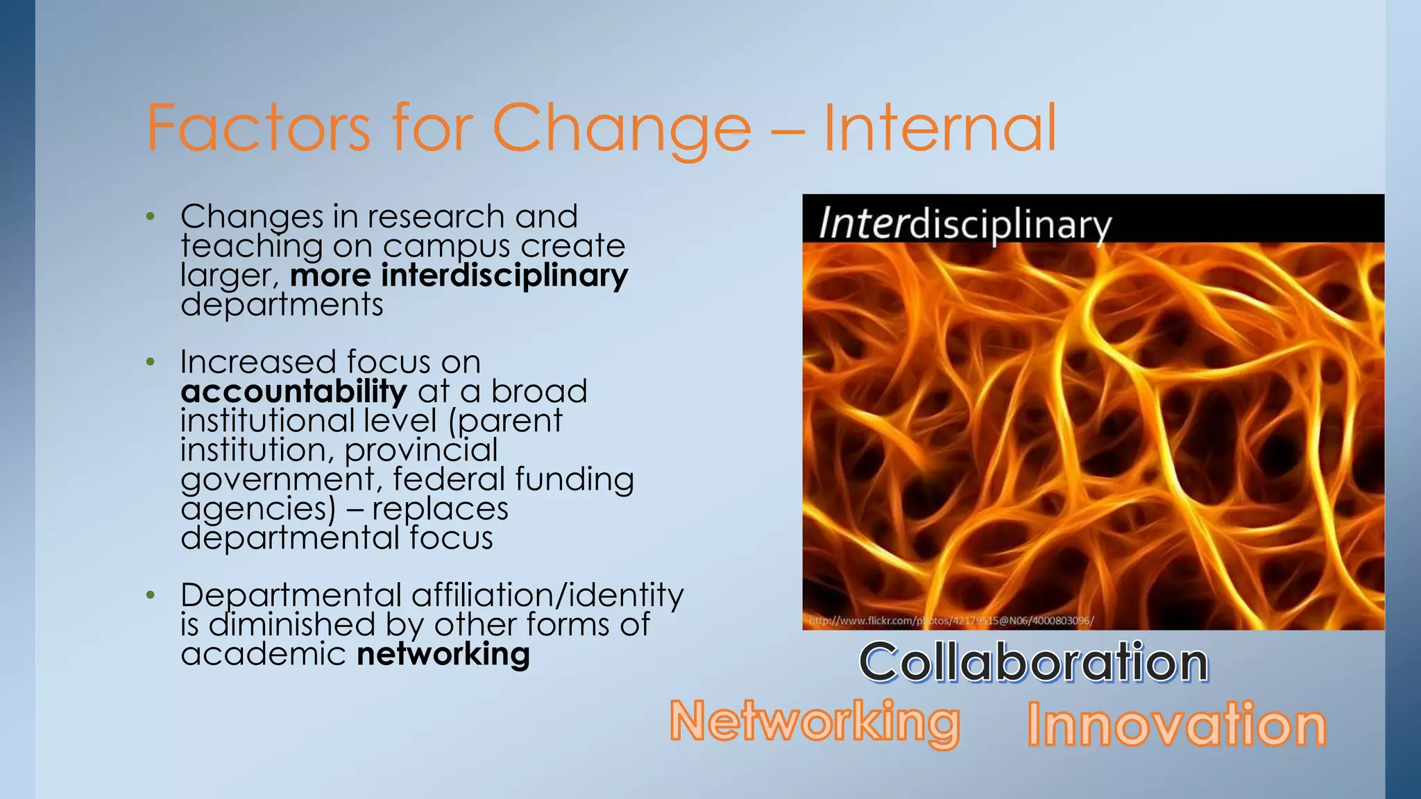 Factors for Change – Internal
• Changes in research and
teaching on campus create
larger, more interdisciplinary
departments
• Increased focus on
accountability at a broad
institutional level (parent
institution, provincial
government, federal funding
agencies) – replaces
departmental focus

• Departmental affiliation/identity
is diminished by other forms of
academic networking

 