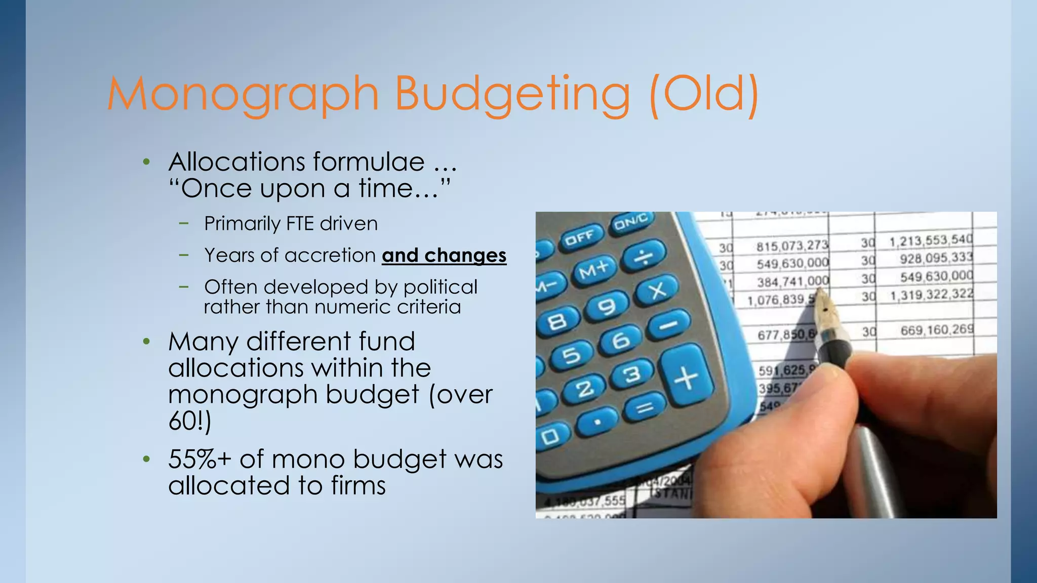 Monograph Budgeting (Old)
• Allocations formulae …
“Once upon a time…”
− Primarily FTE driven
− Years of accretion and changes
− Often developed by political
rather than numeric criteria

• Many different fund
allocations within the
monograph budget (over
60!)
• 55%+ of mono budget was
allocated to firms

 