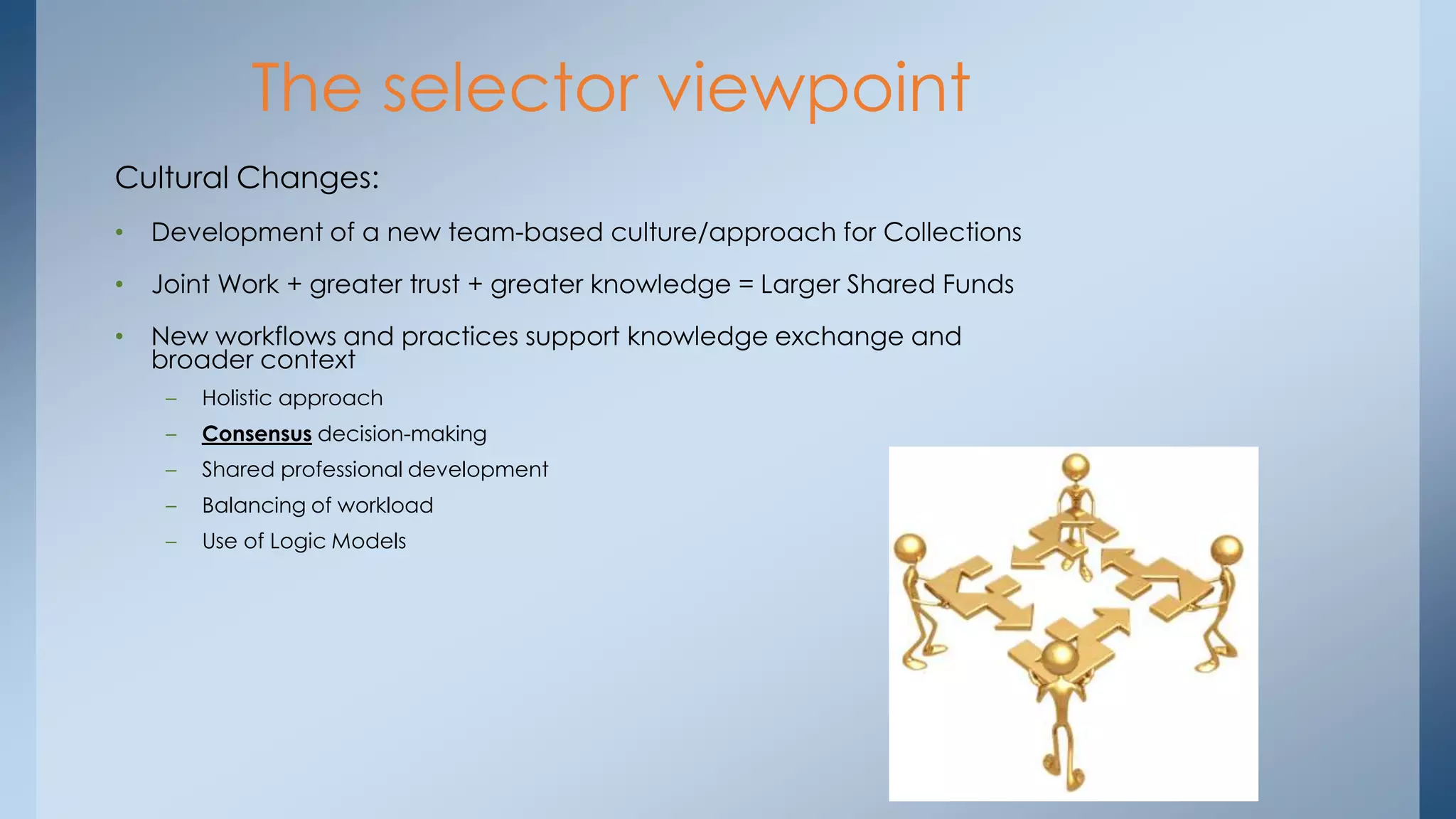 The selector viewpoint
Cultural Changes:
•

Development of a new team-based culture/approach for Collections

•

Joint Work + greater trust + greater knowledge = Larger Shared Funds

•

New workflows and practices support knowledge exchange and
broader context
–

Holistic approach

–

Consensus decision-making

–

Shared professional development

–

Balancing of workload

–

Use of Logic Models

 