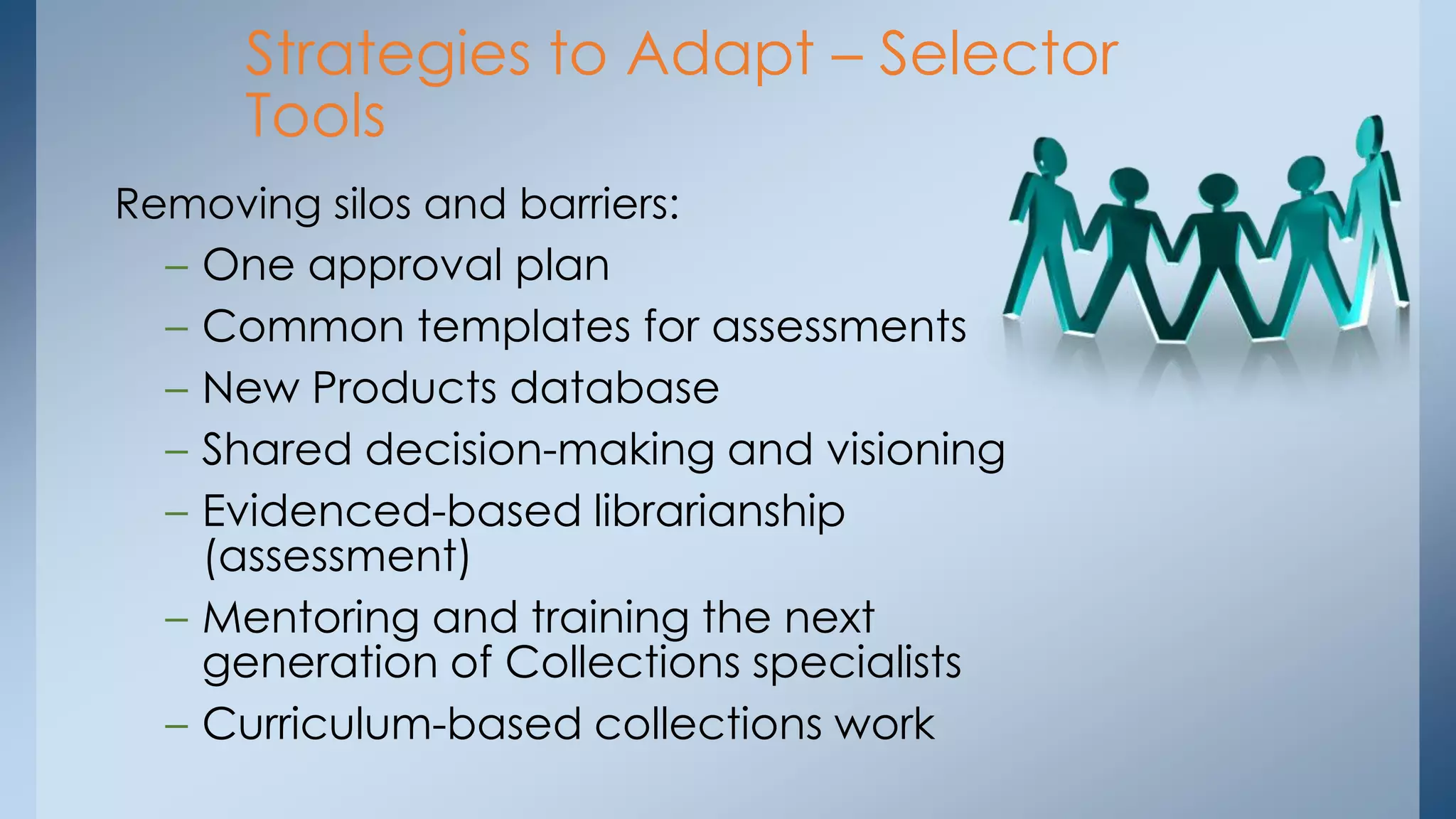 Strategies to Adapt – Selector
Tools
Removing silos and barriers:
– One approval plan
– Common templates for assessments
– New Products database
– Shared decision-making and visioning
– Evidenced-based librarianship
(assessment)
– Mentoring and training the next
generation of Collections specialists
– Curriculum-based collections work

 