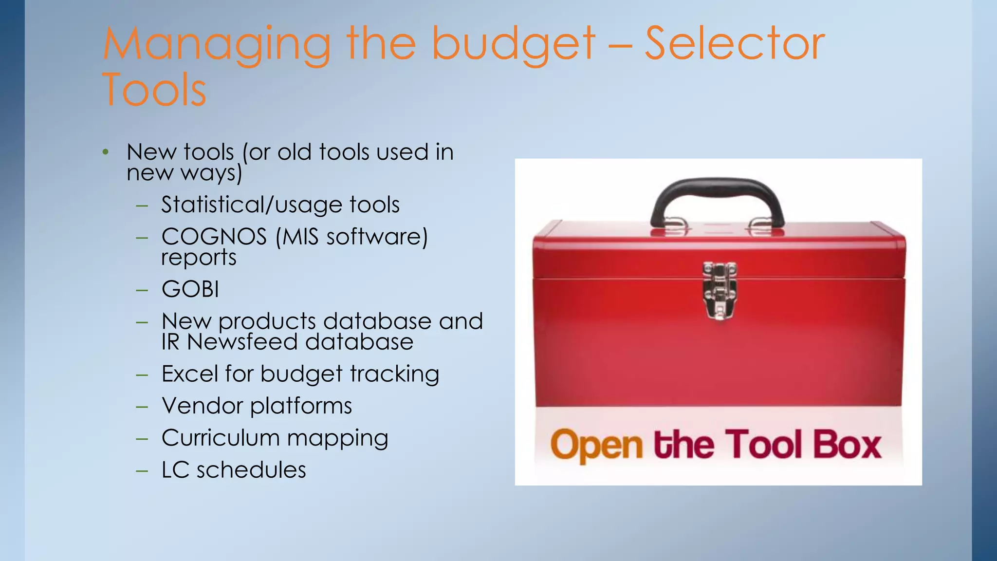 Managing the budget – Selector
Tools
• New tools (or old tools used in
new ways)
– Statistical/usage tools
– COGNOS (MIS software)
reports
– GOBI
– New products database and
IR Newsfeed database
– Excel for budget tracking
– Vendor platforms
– Curriculum mapping
– LC schedules

 