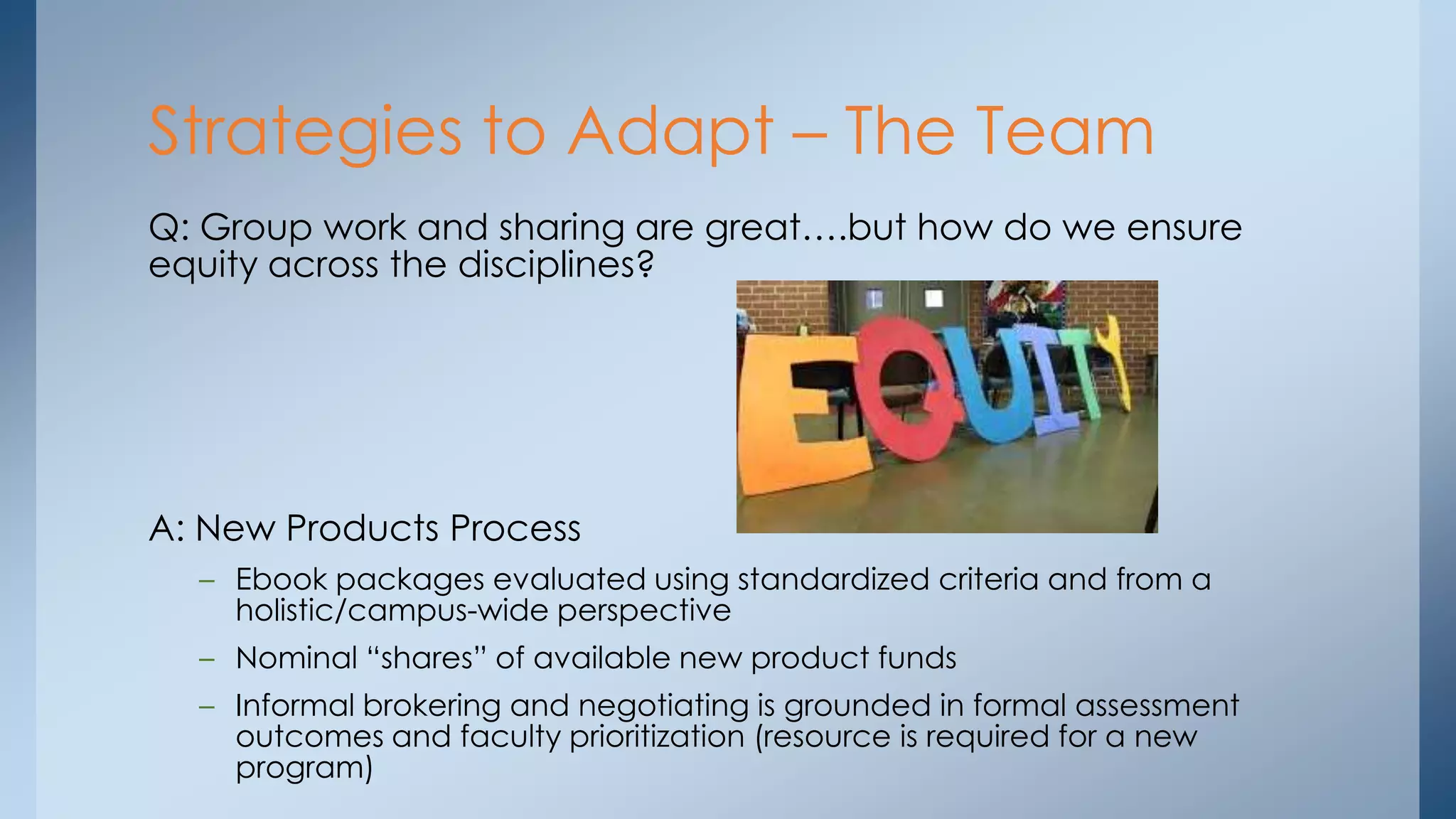 Strategies to Adapt – The Team
Q: Group work and sharing are great….but how do we ensure
equity across the disciplines?

A: New Products Process
– Ebook packages evaluated using standardized criteria and from a
holistic/campus-wide perspective
– Nominal “shares” of available new product funds
– Informal brokering and negotiating is grounded in formal assessment
outcomes and faculty prioritization (resource is required for a new
program)

 