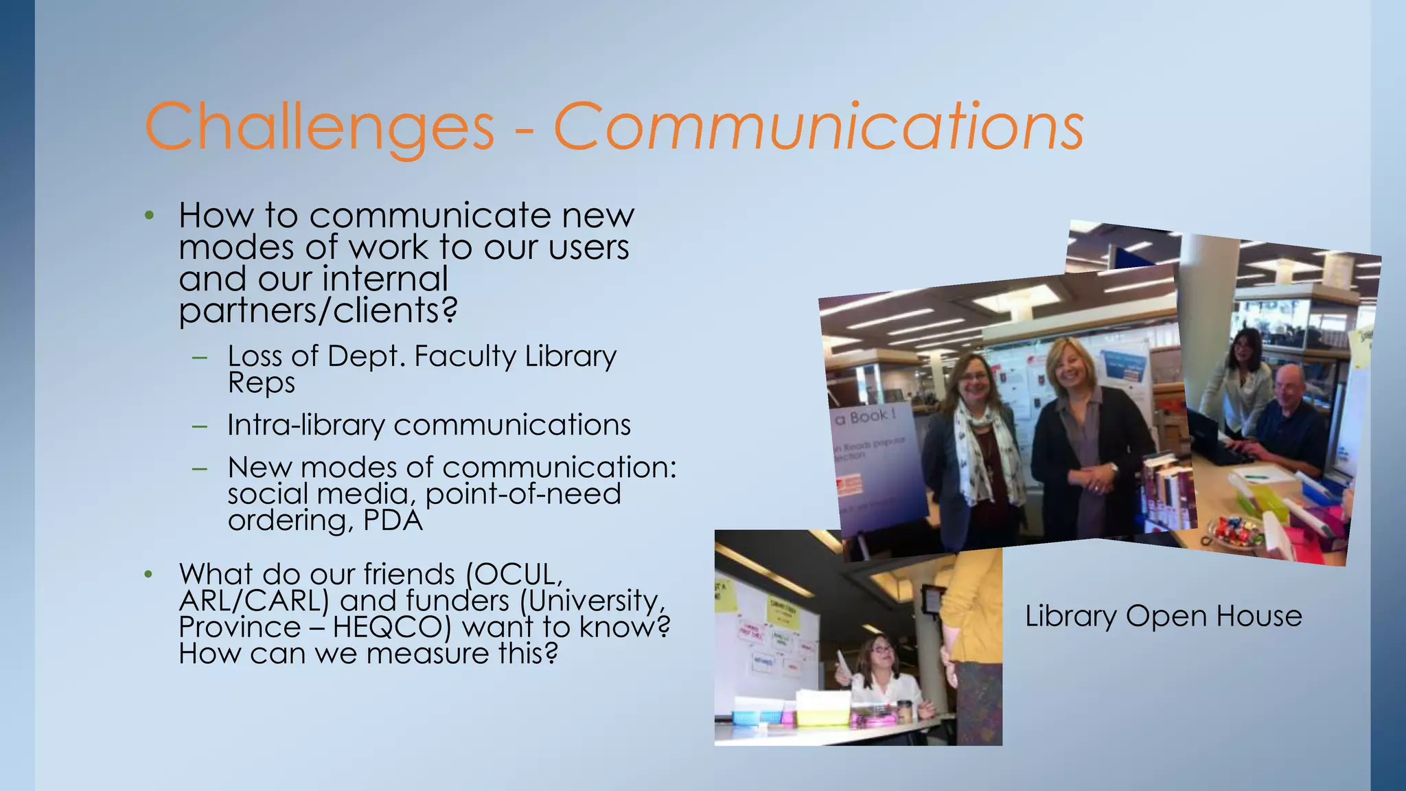 Challenges - Communications
• How to communicate new
modes of work to our users
and our internal
partners/clients?
– Loss of Dept. Faculty Library
Reps
– Intra-library communications
– New modes of communication:
social media, point-of-need
ordering, PDA
• What do our friends (OCUL,
ARL/CARL) and funders (University,
Province – HEQCO) want to know?
How can we measure this?

Library Open House

 