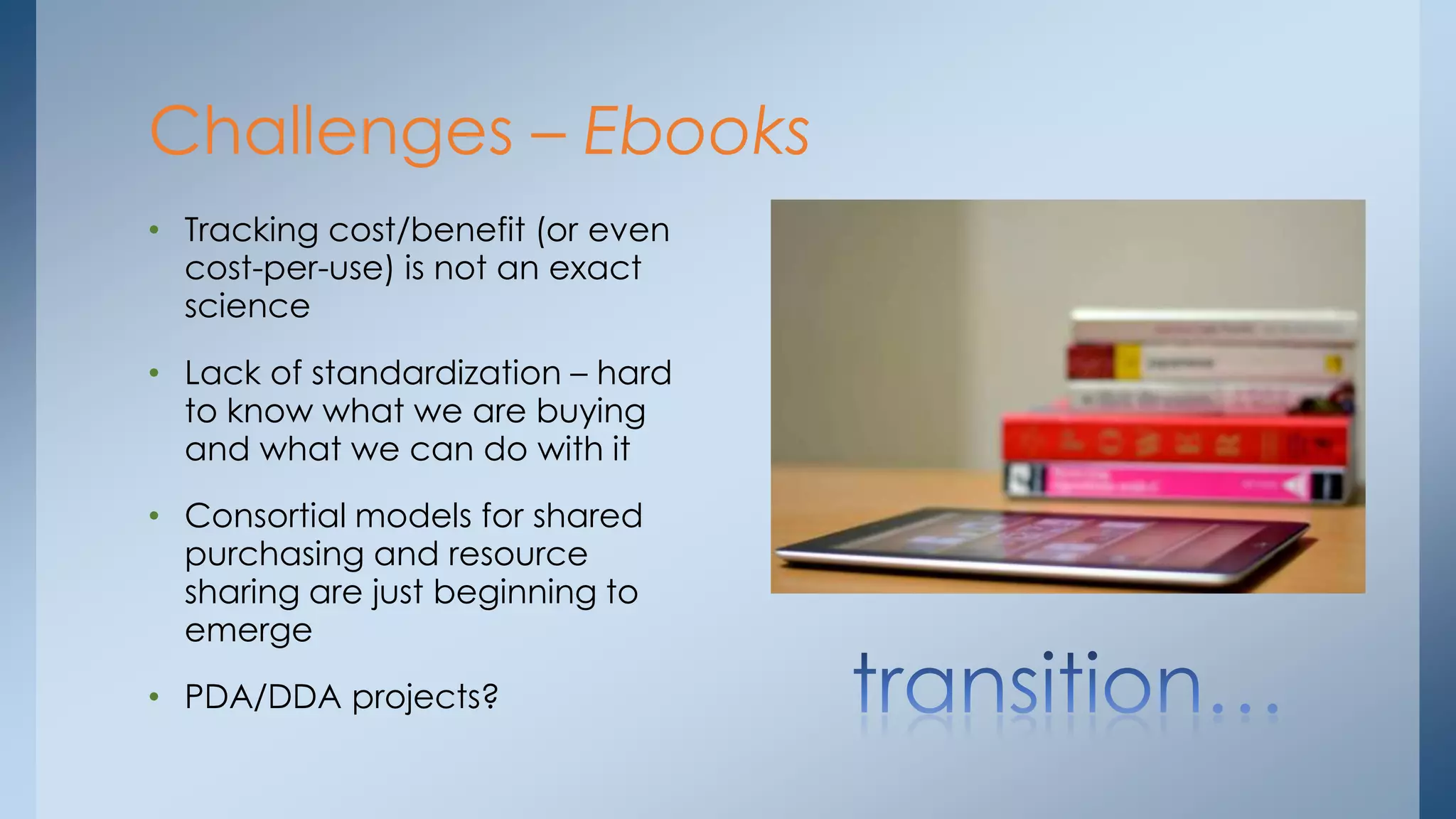 Challenges – Ebooks
• Tracking cost/benefit (or even
cost-per-use) is not an exact
science
• Lack of standardization – hard
to know what we are buying
and what we can do with it
• Consortial models for shared
purchasing and resource
sharing are just beginning to
emerge
• PDA/DDA projects?

 