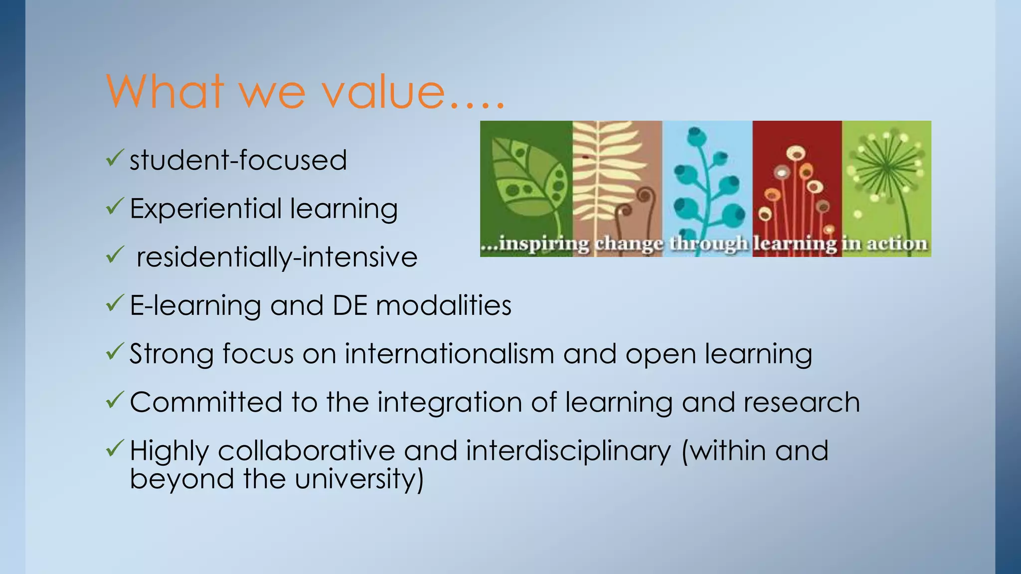 What we value….
 student-focused
 Experiential learning
 residentially-intensive

 E-learning and DE modalities
 Strong focus on internationalism and open learning
 Committed to the integration of learning and research
 Highly collaborative and interdisciplinary (within and
beyond the university)

 