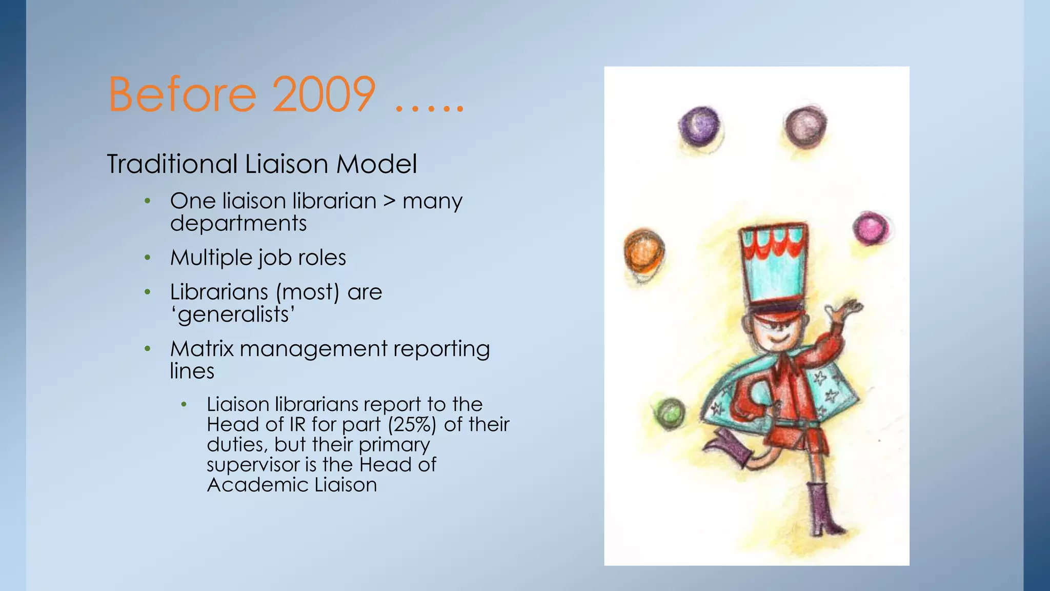 Before 2009 …..
Traditional Liaison Model
• One liaison librarian > many
departments
• Multiple job roles
• Librarians (most) are
„generalists‟
• Matrix management reporting
lines
• Liaison librarians report to the
Head of IR for part (25%) of their
duties, but their primary
supervisor is the Head of
Academic Liaison

 