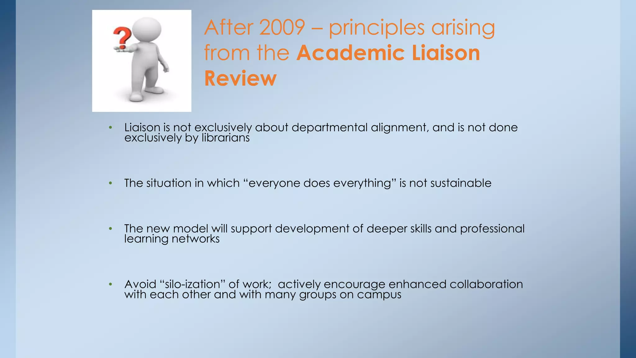 After 2009 – principles arising
from the Academic Liaison
Review
•

Liaison is not exclusively about departmental alignment, and is not done
exclusively by librarians

•

The situation in which “everyone does everything” is not sustainable

•

The new model will support development of deeper skills and professional
learning networks

•

Avoid “silo-ization” of work; actively encourage enhanced collaboration
with each other and with many groups on campus

 