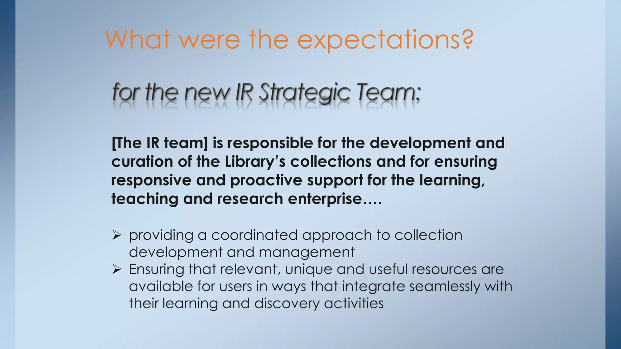 What were the expectations?

[The IR team] is responsible for the development and
curation of the Library’s collections and for ensuring
responsive and proactive support for the learning,
teaching and research enterprise….
 providing a coordinated approach to collection
development and management
 Ensuring that relevant, unique and useful resources are
available for users in ways that integrate seamlessly with
their learning and discovery activities

 