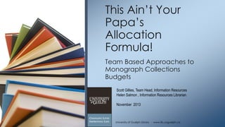 This Ain‟t Your
Papa‟s
Allocation
Formula!
Team Based Approaches to
Monograph Collections
Budgets
Scott Gillies, Team Head, Information Resources
Helen Salmon , Information Resources Librarian
November 2013

University of Guelph Library ∙ www.lib.uoguelph.ca

 