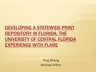 DEVELOPING A STATEWIDE PRINT
REPOSITORY IN FLORIDA: THE
UNIVERISTY OF CENTRAL FLORIDA
EXPERIENCE WITH FLARE
Ying Zhang
Michael Arthur

 