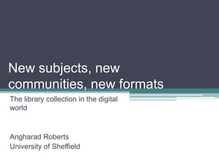 New subjects, new
communities, new formats
The library collection in the digital
world


Angharad Roberts
University of Sheffield
 