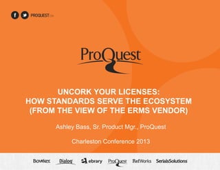 UNCORK YOUR LICENSES:
HOW STANDARDS SERVE THE ECOSYSTEM
(FROM THE VIEW OF THE ERMS VENDOR)
Ashley Bass, Sr. Product Mgr., ProQuest
Charleston Conference 2013

 