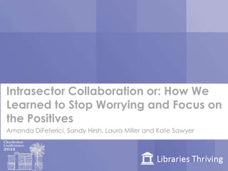 Intrasector Collaboration or: How We
Learned to Stop Worrying and Focus on
the Positives
Amanda DiFeterici, Sandy Hirsh, Laura Miller and Kate Sawyer
 