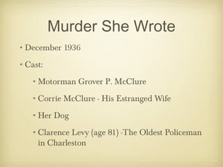 Murder She Wrote
•December 1936
•Cast:
•Motorman Grover P. McClure
•Corrie McClure - His Estranged Wife
•Her Dog
•Clarence Levy (age 81) -The Oldest Policeman
in Charleston
 