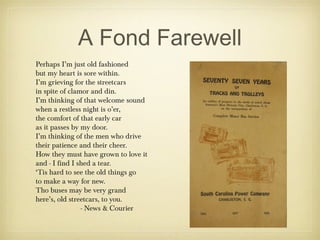 A Fond Farewell
Perhaps I’m just old fashioned
but my heart is sore within.
I’m grieving for the streetcars
in spite of clamor and din.
I’m thinking of that welcome sound
when a restless night is o’er,
the comfort of that early car
as it passes by my door.
I’m thinking of the men who drive
their patience and their cheer.
How they must have grown to love it
and - I find I shed a tear.
‘Tis hard to see the old things go
to make a way for new.
Tho buses may be very grand
here’s, old streetcars, to you.
- News & Courier
 