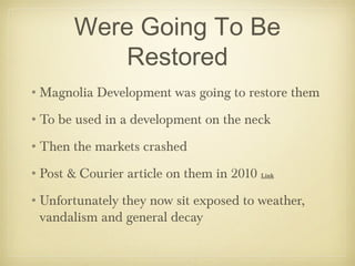 Were Going To Be
Restored
•Magnolia Development was going to restore them
•To be used in a development on the neck
•Then the markets crashed
•Post & Courier article on them in 2010 Link
•Unfortunately they now sit exposed to weather,
vandalism and general decay
 