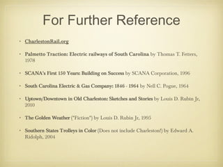 For Further Reference
• CharlestonRail.org
• Palmetto Traction: Electric railways of South Carolina by Thomas T. Fetters,
1978
• SCANA's First 150 Years: Building on Success by SCANA Corporation, 1996
• South Carolina Electric & Gas Company: 1846 - 1964 by Nell C. Pogue, 1964
• Uptown/Downtown in Old Charleston: Sketches and Stories by Louis D. Rubin Jr,
2010
• The Golden Weather ("Fiction") by Louis D. Rubin Jr, 1995
• Southern States Trolleys in Color (Does not include Charleston!) by Edward A.
Ridolph, 2004
 