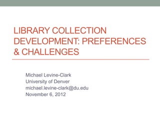 LIBRARY COLLECTION
DEVELOPMENT: PREFERENCES
& CHALLENGES

  Michael Levine-Clark
  University of Denver
  michael.levine-clark@du.edu
  November 6, 2012
 