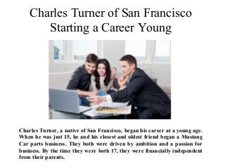Charles Turner of San Francisco
Starting a Career Young
Charles Turner, a native of San Francisco, began his career at a young age.
When he was just 15, he and his closest and oldest friend began a Mustang
Car parts business. They both were driven by ambition and a passion for
business. By the time they were both 17, they were financially independent
from their parents.
 