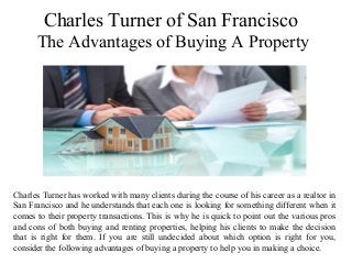 Charles Turner of San Francisco
The Advantages of Buying A Property
Charles Turner has worked with many clients during the course of his career as a realtor in
San Francisco and he understands that each one is looking for something different when it
comes to their property transactions. This is why he is quick to point out the various pros
and cons of both buying and renting properties, helping his clients to make the decision
that is right for them. If you are still undecided about which option is right for you,
consider the following advantages of buying a property to help you in making a choice.
 