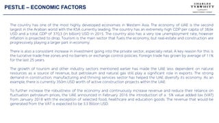 PESTLE – ECONOMIC FACTORS
The country has one of the most highly developed economies in Western Asia. The economy of UAE is the second
largest in the Arabian world with the KSA currently leading. The country has an extremely high GDP per capita of 38,6k
USD and a total GDP of 370,3 (in billion) USD in 2015. The country also has a very low unemployment rate, however
inflation is projected to drop. Tourism is the main sector that fuels the economy, but real-estate and construction are
progressively playing a larger part in economy.
There is also a consistent increase in investment going into the private sector, especially retail. A key reason for this is
the lucrative trade free zones and no barriers or exchange control policies. Foreign trade has grown by average of 11%
for the last 25 years.
The growth of tourism and other industry sectors mentioned earlier has made the UAE less dependent on natural
resources as a source of revenue, but petroleum and natural gas still play a significant role in exports. The strong
demand in construction, manufacturing and thriving services sector has helped the UAE diversify its economy. As an
example, there is currently 350m USD worth of active construction projects within the UAE.
To further increase the robustness of the economy and continuously increase revenue and reduce their reliance on
fluctuation petroleum prices, the UAE announced in February 2016 the introduction of a 5% value added tax (VAT)
from January 2018 with the exception of selected food, healthcare and education goods. The revenue that would be
generated from the VAT is expected to be 3.3 Billion USD.
 