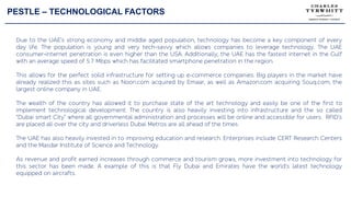 PESTLE – TECHNOLOGICAL FACTORS
Due to the UAE’s strong economy and middle aged population, technology has become a key component of every
day life. The population is young and very tech-savvy which allows companies to leverage technology. The UAE
consumer-internet penetration is even higher than the USA. Additionally, the UAE has the fastest internet in the Gulf
with an average speed of 5.7 Mbps which has facilitated smartphone penetration in the region.
This allows for the perfect solid infrastructure for setting up e-commerce companies. Big players in the market have
already realized this as sites such as Noon.com acquired by Emaar, as well as Amazon.com acquiring Souq.com, the
largest online company in UAE.
The wealth of the country has allowed it to purchase state of the art technology and easily be one of the first to
implement technological development. The country is also heavily investing into infrastructure and the so called
“Dubai smart City” where all governmental administration and processes will be online and accessible for users. RFID’s
are placed all over the city and driverless Dubai Metros are all ahead of the times.
The UAE has also heavily invested in to improving education and research. Enterprises include CERT Research Centers
and the Masdar Institute of Science and Technology.
As revenue and profit earned increases through commerce and tourism grows, more investment into technology for
this sector has been made. A example of this is that Fly Dubai and Emirates have the world’s latest technology
equipped on aircrafts.
 