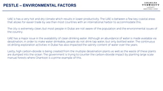 PESTLE – ENVIRONMENTAL FACTORS
UAE is has a very hot and dry climate which results in lower productivity. The UAE is between a few key coastal areas
that allows for easier trade by sea than most countries with an international harbor to accommodate this.
The city is extremely clean, but most people in Dubai are not aware of the population and the environmental issues of
the country.
UAE has a major issue in the availability of clean drinking water. Although an abundance of water is made available via
desalination, in order to make water drinkable, people do not drink tap water, but only bottled water. The continuous
oil drilling exploration activities in Dubai has also impacted the salinity content of water over the years.
Lastly, high carbon-dioxide is being created from the multiple desalination plants as well as the waste of these plants
are dumped into the ocean. The government is trying to counter the carbon-dioxide impact by planting large scale
manual forests where Ghantoot is a prime example of this.
 