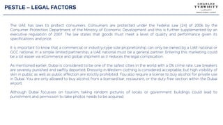 PESTLE – LEGAL FACTORS
The UAE has laws to protect consumers. Consumers are protected under the Federal Law (24) of 2006 by the
Consumer Protection Department of the Ministry of Economic Development and this is further supplemented by an
executive regulation of 2007. The law states that goods must meet a level of quality and performance given its
specifications and price.
It is important to know that a commercial or industry-type sole proprietorship can only be owned by a UAE national or
GCC national. In a simple limited partnership, a UAE national must be a general partner. Entering this marketing could
be a lot easier via eCommerce and global shipment as it reduces the legal complication.
As mentioned earlier, Dubai is considered to be one of the safest cities in the world with a 0% crime rate. Law breakers
are severely punished and swiftly deported. Dressing in Western clothing is considered acceptable, but high visibility of
skin in public as well as public affection are strictly prohibited. You also require a license to buy alcohol for private use
in Dubai. You are only allowed to buy alcohol from a licensed bar, restaurant, or the duty free section within the Dubai
airport.
Although Dubai focusses on tourism, taking random pictures of locals or government buildings could lead to
punishment and permission to take photos needs to be acquired.
 
