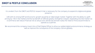 SWOT & PESTLE CONCLUSION
It is evident from the SWOT and PESTLE research that is necessary for the company to expand its digital and global
presence.
UAE with its strong GDP and Economic growth would be an ideal target market. Together with the ability to uplift
pricing by 15% in the market and the tax benefit of 20% will greatly strengthen margins. Expanding into the market via
e-commerce will reduce financial risk as setup costs will be low and will nullify the need to find a local Emirate to
operate as a partner.
We recommend the company invest into a Chief Digital Officer to drive our global digital and ecommerce strategy as
well as improve the conveyance of the company culture globally.
 
