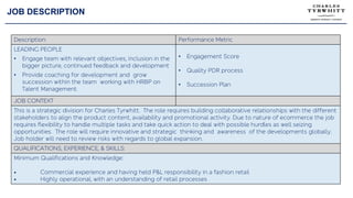 JOB DESCRIPTION
Description: Performance Metric
LEADING PEOPLE
• Engage team with relevant objectives, inclusion in the
bigger picture, continued feedback and development
• Provide coaching for development and grow
succession within the team working with HRBP on
Talent Management.
• Engagement Score
• Quality PDR process
• Succession Plan
JOB CONTEXT
This is a strategic division for Charles Tyrwhitt. The role requires building collaborative relationships with the different
stakeholders to align the product content, availability and promotional activity. Due to nature of ecommerce the job
requires flexibility to handle multiple tasks and take quick action to deal with possible hurdles as well seizing
opportunities. The role will require innovative and strategic thinking and awareness of the developments globally.
Job holder will need to review risks with regards to global expansion.
QUALIFICATIONS, EXPERIENCE, & SKILLS:
Minimum Qualifications and Knowledge:
• Commercial experience and having held P&L responsibility in a fashion retail
• Highly operational, with an understanding of retail processes
 