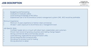 JOB DESCRIPTION
• Budgeting and forecasting
• Graduate or Graduate calibre
• Good working knowledge of MS Office
• Experienced user of an eCommerce content management system CMS , WCS would be preferable
Minimum Experience:
• Minimum 10 years experience in fashion retail commercial
• At least 7 years exposure to eCommerce at a management level
Job-Specific Skills:
• Confident leader who is in touch with direct team, stakeholders and customers
• Proven track record of growing a business and making change happen
• Strong commercial skills (commercially astute)
• Good planning, organizational and prioritization skills
• Strong analytical and numerical skills
• Strong eye for product and for trading
• Strong attention to detail
 