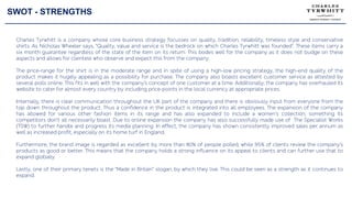 SWOT - STRENGTHS
Charles Tyrwhitt is a company whose core business strategy focusses on quality, tradition, reliability, timeless style and conservative
shirts. As Nicholas Wheeler says, “Quality, value and service is the bedrock on which Charles Tyrwhitt was founded”. These items carry a
six month guarantee regardless of the state of the item on its return. This bodes well for the company as it does not budge on these
aspects and allows for clientele who observe and expect this from the company.
The price-range for the shirt is in the moderate range and in spite of using a high-low pricing strategy, the high-end quality of the
product makes it hugely appealing as a possibility for purchase. The company also boasts excellent customer service as attested by
several polls online. This fits in well with the company’s concept of one customer at a time. Additionally, the company has overhauled its
website to cater for almost every country by including price-points in the local currency at appropriate prices.
Internally, there is clear communication throughout the UK part of the company and there is obviously input from everyone from the
top down throughout the product. Thus a confidence in the product is integrated into all employees. The expansion of the company
has allowed for various other fashion items in its range and has also expanded to include a women’s collection, something its
competitors don’t all necessarily boast. Due to online expansion the company has also successfully made use of The Specialist Works
(TSW) to further handle and progress its media planning. In effect, the company has shown consistently improved sales per annum as
well as increased profit, especially on its home turf in England.
Furthermore, the brand image is regarded as excellent by more than 80% of people polled, while 95% of clients review the company’s
products as good or better. This means that the company holds a strong influence on its appeal to clients and can further use that to
expand globally.
Lastly, one of their primary tenets is the “Made in Britain” slogan, by which they live. This could be seen as a strength as it continues to
expand.
 