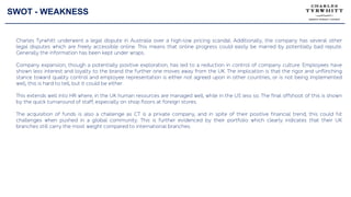 SWOT - WEAKNESS
Charles Tyrwhitt underwent a legal dispute in Australia over a high-low pricing scandal. Additionally, the company has several other
legal disputes which are freely accessible online. This means that online progress could easily be marred by potentially bad repute.
Generally the information has been kept under wraps.
Company expansion, though a potentially positive exploration, has led to a reduction in control of company culture. Employees have
shown less interest and loyalty to the brand the further one moves away from the UK. The implication is that the rigor and unflinching
stance toward quality control and employee representation is either not agreed upon in other countries, or is not being implemented
well, this is hard to tell, but it could be either.
This extends well into HR where, in the UK human resources are managed well, while in the US less so. The final offshoot of this is shown
by the quick turnaround of staff, especially on shop floors at foreign stores.
The acquisition of funds is also a challenge as CT is a private company, and in spite of their positive financial trend, this could hit
challenges when pushed in a global community. This is further evidenced by their portfolio which clearly indicates that their UK
branches still carry the most weight compared to international branches.
 