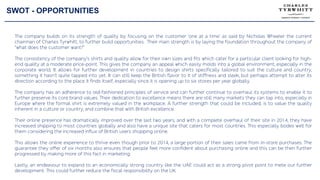SWOT - OPPORTUNITIES
The company builds on its strength of quality by focusing on the customer ‘one at a time’ as said by Nicholas Wheeler the current
chairman of Charles Tyrwhitt, to further build opportunities. Their main strength is by laying the foundation throughout the company of
“what does the customer want?”
The consistency of the company’s shirts and quality allow for their own sizes and fits which cater for a particular client looking for high-
end quality at a moderate price-point. This gives the company an appeal which easily molds into a global environment, especially in the
corporate world. It allows for further development in countries to design shirts specifically tailored to suit the culture and country,
something it hasn’t quite tapped into yet. It can still keep the British flavor to it of stiffness and sleek, but perhaps attempt to alter its
direction according to the place it finds itself, especially since it is opening up to six stores per year globally.
The company has an adherence to old-fashioned principles of service and can further continue to overhaul its systems to enable it to
further preserve its core brand values. Their dedication to excellence means there are still many markets they can tap into, especially in
Europe where the formal shirt is extremely valued in the workplace. A further strength that could be included, is to value the quality
inherent in a culture or country, and combine that with British excellence.
Their online presence has dramatically improved over the last two years, and with a complete overhaul of their site in 2014, they have
increased shipping to most countries globally and also have a unique site that caters for most countries. This especially bodes well for
them considering the increased influx of British users shopping online.
This allows the online experience to thrive even though prior to 2014, a large portion of their sales came from in-store purchases. The
guarantee they offer of six months also ensures that people feel more confident about purchasing online and this can be then further
progressed by making more of this fact in marketing.
Lastly, an endeavour to expand to an economically strong country like the UAE could act as a strong pivot point to mete our further
development. This could further reduce the fiscal responsibility on the UK.
 