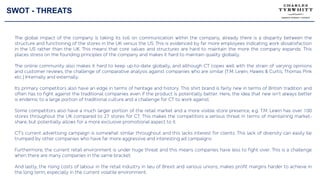 SWOT - THREATS
The global impact of the company is taking its toll on communication within the company, already there is a disparity between the
structure and functioning of the stores in the UK versus the US. This is evidenced by far more employees indicating work dissatisfaction
in the US rather than the UK. This means that core values and structures are hard to maintain the more the company expands. This
places stress on the founding principles of the company and makes it hard to maintain quality globally.
The online community also makes it hard to keep up-to-date globally, and although CT copes well with the strain of varying opinions
and customer reviews, the challenge of comparative analysis against companies who are similar (T.M. Lewin, Hawes & Curtis, Thomas Pink
etc.) Internally and externally.
Its primary competitors also have an edge in terms of heritage and history. This shirt brand is fairly new in terms of British tradition and
often has to fight against the traditional companies even if the product is potentially better. Here, the idea that new isn’t always better
is endemic to a large portion of traditional culture and a challenge for CT to work against.
Some competitors also have a much larger portion of the retail market and a more visible store presence, e.g. T.M. Lewin has over 100
stores throughout the UK compared to 27 stores for CT. This makes the competitors a serious threat in terms of maintaining market-
share, but potentially allows for a more exclusive promotional aspect to it.
CT’s current advertising campaign is somewhat similar throughout and this lacks interest for clients. This lack of diversity can easily be
trumped by other companies who have far more aggressive and interesting ad campaigns.
Furthermore, the current retail environment is under huge threat and this means companies have less to fight over. This is a challenge
when there are many companies in the same bracket.
And lastly, the rising costs of labour in the retail industry in lieu of Brexit and various unions, makes profit margins harder to achieve in
the long term, especially in the current volatile environment.
 