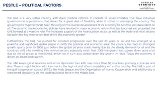 PESTLE – POLITICAL FACTORS
The UAE is a very stable country with major political reforms. It consists of seven Emirates that have individual
governmental organizations that allows for a great deal of flexibility when it comes to managing the country. The
governments together have been focusing on the overall development of its economy to become less dependent on
oil. The dynamic market-oriented policies have resulted in major economic reform that has boosted and propelled the
UAE forward at a massive rate. The increased support of the hydrocarbon sector as well as the trade and retail sectors
has been the key mechanism that drove this economic growth.
Furthermore, the UAE has pushed for constant progression over the last 20 years or so, and has emerged as a
powerful and significant global player in both the political and economic area. The country has had its strongest
growth spurts prior to 2008, just before the global oil price crash, mainly due to the steady demand for oil and the
country’s shift into investing into non-oil sectors, especially retail. Post 2008 the growth has slowed down quite a lot
due to the oil prices as mentioned, which has in turn also slowed down the growth in retail. Today the economy is
driven by estate and tourism.
The UAE keeps good relations and active diplomatic ties with over more than 60 countries, primarily in Europe and
Asia. There is slight friction with Iran due to the high oil and lithium availability within this country. The UAE is part of
the gulf cooperation council (GCC), the Arab League and the Organization of Islamic Cooperation, and additionally is
considered globally to be the leading political force in the Middle East.
 