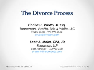 The Divorce ProcessThe Divorce Process
Tonneman, Vuotto, Enis & White, LLC 1Copyright 2016 Charles F. Vuotto, Jr., Esq.
Charles F. Vuotto, Jr. Esq.
Tonneman, Vuotto, Enis & White, LLC
Cedar Knolls – 973-998-9040
cvuotto@tvelaw.com
Scott A. Maier, CPA, JD
Friedman, LLP
East Hanover – 973-929-3684
smaier#@friedmanllp.com
 