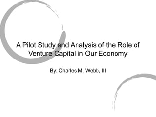 A Pilot Study and Analysis of the Role of
Venture Capital in Our Economy
By: Charles M. Webb, III
 