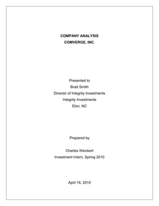 COMPANY ANALYSIS<br />COMVERGE, INC.<br />Presented to<br />Brad Smith<br />Director of Integrity Investments<br />Integrity Investments<br />Elon, NC<br />Prepared by<br />Charles Weickert<br />Investment Intern, Spring 2010<br />April 16, 2010<br />INTEGRITY INVESTMENTS<br />--Sail into your golden years in a silver chariot<br />DATE:April 16, 2010<br />TO:Brad Smith, Director of Integrity Investments<br />FROM:Charles Weickert, Investment Intern<br />SUBJECT:ANALYSIS OF COMVERGE, INC.<br />This report is an overall assessment of the company known as Comverge. In this report, I used LexisNexis, Thomson ONE Banker, IBISWorld, and Comverge’s Website to find the facts and information presented in my analysis.  By analyzing past performance, industry health, financials, and analyst opinions relating to Comverge, I was able to develop an overall recommendation:<br />Integrity Investments should invest in Comverge.  Comverge is a company that has struggled in the past financially; however, after going public in 2007, the company has seen a wave of success, even through the recent recession.  Over its thirteen years of existence, Comverge has made a number of significant acquisitions and achievements.  In the last year it has changed its CEO and has rebounded from the economic downturn with a fresh start.  Additionally, the movement of the electric utility industry towards smart grid software leaves Comverge in a prime position.  Comverge has patented the innovative smart grid technology known as Apollo Demand Response Management which is currently the leading technology in the industry.  As the industry moves away from load based technology towards smart grid technology, Comverge’s share price should grow.<br />This report would not be as complete and thorough as it currently is without the help of my fellow interns.  While researching Comverge, other interns helped me with my analysis by questioning certain aspects of my assessment and presenting new topics of interest.  Their outside opinion helped me develop the final report that I am now presenting.<br />This report has opened my eyes to the complexity of the society we currently live in.  By completing a report on a company that specializes in the technology related to electric utility companies, I realized how broad our economy is and how obscure the markets and industries are within our economy.  I have also learned how crucial of a time period the recession is.  The choices companies make during this time period are often the deciding factors on how the company will bounce back from this economic downturn.<br />Last, I want to thank you for reading my report of Comverge.  If you have any questions or comments relating to Comverge, my report, or my recommendation, please e-mail me at cweickert@elon.edu or calling me at (207) 650-7552.<br />Table of Contents TOC  quot;
1-3quot;
    Table of Contents PAGEREF _Toc259200617  2TABLE OF FIGURES PAGEREF _Toc259200618  3EXECUTIVE SUMMARY PAGEREF _Toc259200619  4Purpose of the Report PAGEREF _Toc259200620  4Company Analysis PAGEREF _Toc259200621  4Comverge History PAGEREF _Toc259200622  4Comverge Market Analysis PAGEREF _Toc259200623  4Comverge Financial Analysis PAGEREF _Toc259200624  4Recommendation PAGEREF _Toc259200625  5REPORT OVERVIEW PAGEREF _Toc259200626  6Background PAGEREF _Toc259200627  6Purpose PAGEREF _Toc259200628  6Sources and Methods PAGEREF _Toc259200629  6Scope PAGEREF _Toc259200630  6Organization PAGEREF _Toc259200631  6COMVERGE HISTORY PAGEREF _Toc259200632  7The Beginning of Comverge PAGEREF _Toc259200633  7Pivotal Acqusitions PAGEREF _Toc259200634  7Milestone Achievements PAGEREF _Toc259200635  7Current Focus on Comverge PAGEREF _Toc259200636  8Mission Statement PAGEREF _Toc259200637  8Current CEO PAGEREF _Toc259200638  8COMVERGE MARKET ANALYSIS PAGEREF _Toc259200639  9Comverge’s Industry PAGEREF _Toc259200640  9Revenues within the Measuring, Testing, and Navigational Manufacturing Industry PAGEREF _Toc259200641  9Comverge’s Relative Market Share PAGEREF _Toc259200642  9Comverge’s Competitive Advantage PAGEREF _Toc259200643  9Comverge versus Itron PAGEREF _Toc259200644  10COMVERGE FINANCIAL ANALYSIS PAGEREF _Toc259200645  11Assets PAGEREF _Toc259200646  11Revenues and Earnings PAGEREF _Toc259200647  11Earnings Per Share PAGEREF _Toc259200648  13Price to Earnings Ratio PAGEREF _Toc259200649  13Comverge Analyst Opinion PAGEREF _Toc259200650  14Comverge Shows Growth Along With Industry PAGEREF _Toc259200651  14Stimulus Funds Provide an Optimistic Future PAGEREF _Toc259200652  14Implications of Pennsylvania Act 129 PAGEREF _Toc259200653  14Comverge and the Environment PAGEREF _Toc259200654  16Recommendation PAGEREF _Toc259200655  17References PAGEREF _Toc259200656  18<br />TABLE OF FIGURES<br /> TOC    quot;
Figurequot;
 Figure 1: Five Year Industry Revenues PAGEREF _Toc259027971  4<br />Figure 2: Revenues 2005-2009 PAGEREF _Toc259027972  6<br />Figure 3: Earnings 2005-2009 PAGEREF _Toc259027973  7<br />Figure 4: Revenues vs. Earnings 2005-2009 PAGEREF _Toc259027974  7<br />Figure 5: Earnings Per Share 2005-2009 PAGEREF _Toc259027975  8<br />Figure 6: Price to to Earnings Ratio since Initial Public Offering PAGEREF _Toc259027976  8<br />EXECUTIVE SUMMARY<br />Purpose of the Report<br />The purpose of this report is to give a detailed analysis of Comverge, Inc. from which a decision can be made on whether to invest $1 million in the company.  This analysis will begin with a basic history of the company along with fundamental information on the business.  From there, the report will give a thorough summary of the company’s industry, including Comverge’s competition and various market statistics.  Last, a comprehensive overview of Comverge’s financials will be discussed.  The data and facts used in this report were obtained from Comverge’s website, LexisNexis, Thomson One Banker, IBISWorld, and MarketWatch.  From the discussion topics previously listed, Integrity Investments will have sufficient enough information to make an accurate investment decision.<br />Company Analysis<br />Comverge History<br />Comverge was co-founded in 1997 by Frank Magnotti and John Rossi.  The company was started through divisions in Scientific Atlanta and Lucent Technologies.  Over time, Comverge began acquiring other smaller company divisions such as PowerCom, Sixth Dimension, Enerwise, and Public Energy Solutions. (Comverge 10-K Annual Report, March 8, 2010)<br />In 2007, the company held its initial public offering.  After its IPO, Comverge’s revenues skyrocketed (Thomson ONE Banker).  The company gained a national presence through innovative technology such as Virtual Peaking Capacity and Apollo Demand Response Management. (LexisNexis, 2010)<br />Comverge’s current CEO is Blake R. Young.  Young has worked at Comverge since 2006, and was recently appointed CEO in February of 2010.  Young has a phenomenal background in the industry which provides Comverge with a great wealth of knowledge. (www.comverge.com, 2010)<br />Comverge Market Analysis<br />Specifically, Comverge is highly immersed in demand response management within the electric utility market. Broadly, Comverge is part of the measuring, testing, and navigational manufacturing industry.  In the last five years, this industry has been slowly growing.  In the electric utility market, the future appears to be in the field of smart grid technology.  Fortunately for Comverge, this is where the majority of the company’s expertise exists. (IBISWorld, 2010)<br />Comverge Financial Analysis<br />At the end of 2009, Comverge held total assets of $120 million.  The value of Comverge’s assets has fluctuated dramatically over the past five years.  In 2005 and 2006, the company held between $20 million and $30 million in assets.  After its initial public offering in 2007, Comverge’s total assets peaked at $203 million.  Since the recession, this value has dropped considerably. (Thomson ONE Banker, 2010)<br />Comverge’s revenues have consistently grown over the last 5 years.  In 2005, Comverge generated $23 million dollars in revenue.  In 2009, Comverge generated $98 million in revenue.  Thus, the company has yielded an average annual growth of 13.75%.  By expanding its customers and products through company acquisitions and innovation, Comverge has continually grown in its revenues.  However, the company’s earnings are not directly related. Between the three year span of 2005-2007, Comverge’s earnings were very close in value and differed by just $1 million.  After the recession that year, its earnings fell to an all time low of $-94 million.  Through its Apollo Demand Response Technology and Virtual Peaking Capacity programs, Comverge recovered from the economic downturn by generating $61 million more in revenue between the 2008 and 2009 fiscal years. (Thomson ONE Banker, 2010)<br />Recommendation<br />Integrity Investments should invest in Comverge.  Comverge is a company that has struggled in the past financially; however, after going public in 2007, the company has seen a wave of success, even through the recent recession.  Over its thirteen years of existence, Comverge has made a number of significant acquisitions and achievements.  In the last year it has changed its CEO and has rebounded from the economic downturn with a fresh start.  Additionally, the movement of the electric utility industry towards smart grid software leaves Comverge in a prime position.  Comverge has patented the innovative smart grid technology known as Apollo Demand Response Management which is currently the leading technology in the industry.  As the industry moves away from load based technology towards smart grid technology, Comverge’s share price should grow.<br />REPORT OVERVIEW<br />Background<br />Integrity Investments is a financial services company that sells mutual funds.  At Integrity Investments, a group of newly hired interns has been asked to provide one additional stock to our company’s Columbus Fund.  Each intern must individually research one company from the S&P 500. Integrity Investments will invest $1 million in whichever company the group of interns decides upon.  This company should be currently stable with a promising future. <br />Purpose<br />The purpose of this report is to provide a recommendation to Integrity Investments as to whether Comverge should or should not be added to The Columbus Fund.  This recommendation will be based off a detailed assessment and analysis of the company over the last five years.  If the company is chosen, $1 million dollars will be invested.  Additionally, the chosen company should provide a return on investment of at least seven percent.<br />Sources and Methods<br />This report includes facts, analysis, and data that have been collected from various websites and databases including Comverge’s website and SEC filings, Thomson ONE Banker, LexisNexis and IBISWorld.  Information about Comverge, including the company’s products, services, employees, and future outlook, were found on Comverge’s website.  Financial information and analyst opinions were found using Thomson ONE Banker.  LexisNexis provided news and articles relating to the company and helped with analyzing Comverge.  IBISWorld was helpful in researching the industry.<br />Scope<br />This report is comprised of Comverge’s history, five year financial summary, industry performance, and business principles.  A discussion of the company’s ethics is also included in this report.  News and events that hold implications on Comverge’s future are presented as well.  <br />Organization<br />This report reaches a recommendation to Integrity Investments by covering the following topics:<br />,[object Object]