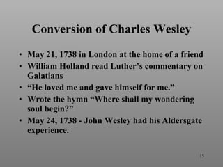 Conversion of Charles Wesley May 21, 1738 in London at the home of a friend William Holland read Luther’s commentary on Galatians “He loved me and gave himself for me.” Wrote the hymn “Where shall my wondering soul begin?”  May 24, 1738 - John Wesley had his Aldersgate experience. 