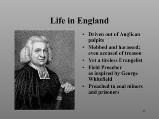 Life in England Driven out of Anglican pulpits Mobbed and harassed; even accused of treason Yet a tireless Evangelist Field Preacher as inspired by George Whitefield Preached to coal miners and prisoners 