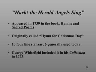 “ Hark! the Herald Angels Sing” Appeared in 1739 in the book,  Hymns and Sacred Poems Originally called “Hymn for Christmas Day” 10 four line stanzas; 6 generally used today George Whitefield included it in his  Collection   in 1753 