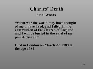 Charles’ Death Final Words  “ Whatever the world may have thought of me, I have lived, and I died, in the communion of the Church of England, and I will be buried in the yard of my parish church.” Died in London on March 29, 1788 at the age of 81 
