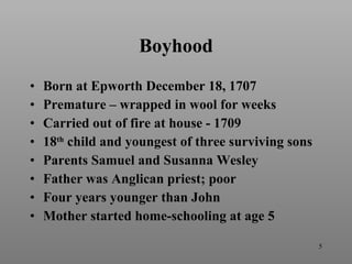 Boyhood Born at Epworth December 18, 1707 Premature – wrapped in wool for weeks Carried out of fire at house - 1709 18 th  child and youngest of three surviving sons Parents Samuel and Susanna Wesley Father was Anglican priest; poor Four years younger than John Mother started home-schooling at age 5 