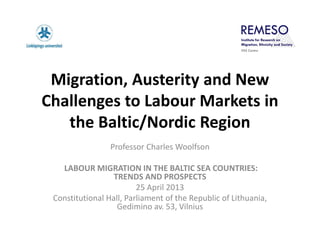Migration, Austerity and New
Challenges to Labour Markets in
the Baltic/Nordic Region
Professor Charles Woolfson
LABOUR MIGRATION IN THE BALTIC SEA COUNTRIES:
TRENDS AND PROSPECTS
25 April 2013
Constitutional Hall, Parliament of the Republic of Lithuania,
Gedimino av. 53, Vilnius
 